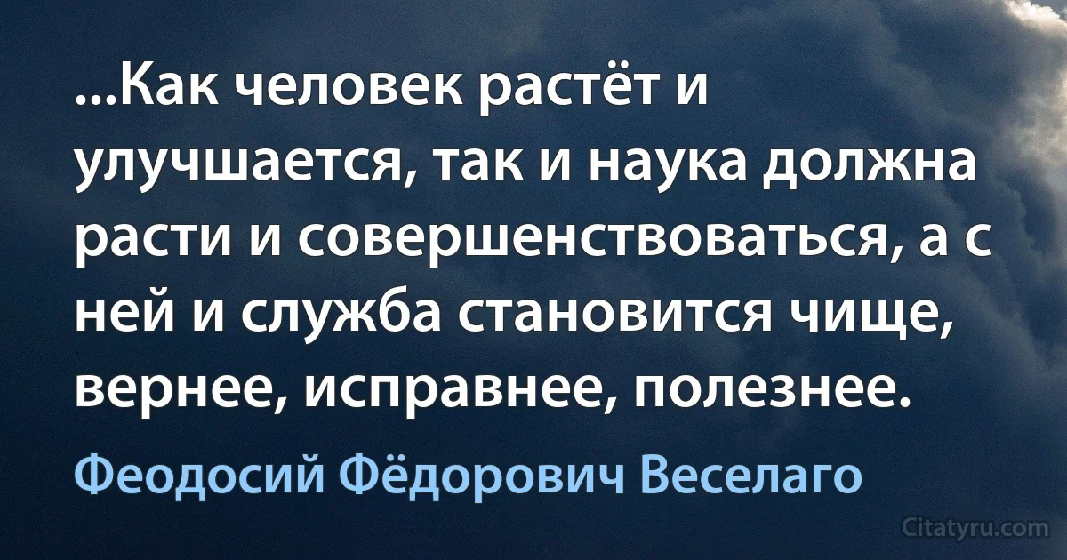 ...Как человек растёт и улучшается, так и наука должна расти и совершенствоваться, а с ней и служба становится чище, вернее, исправнее, полезнее. (Феодосий Фёдорович Веселаго)