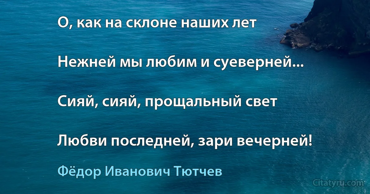 О, как на склоне наших лет

Нежней мы любим и суеверней...

Сияй, сияй, прощальный свет

Любви последней, зари вечерней! (Фёдор Иванович Тютчев)