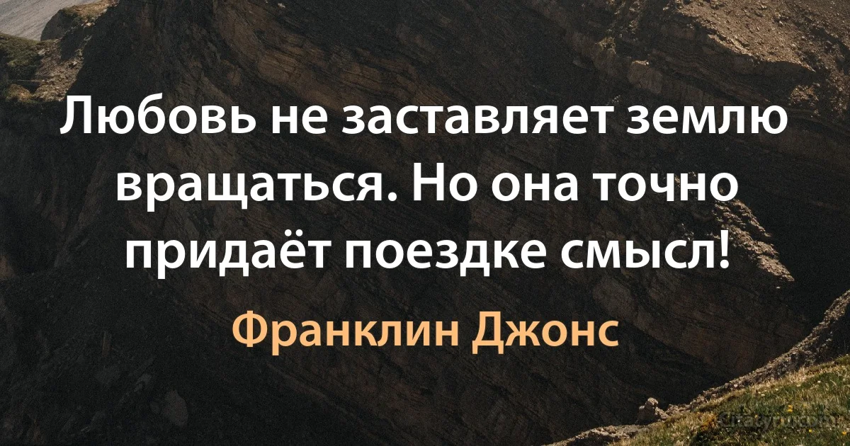 Любовь не заставляет землю вращаться. Но она точно придаёт поездке смысл! (Франклин Джонс)