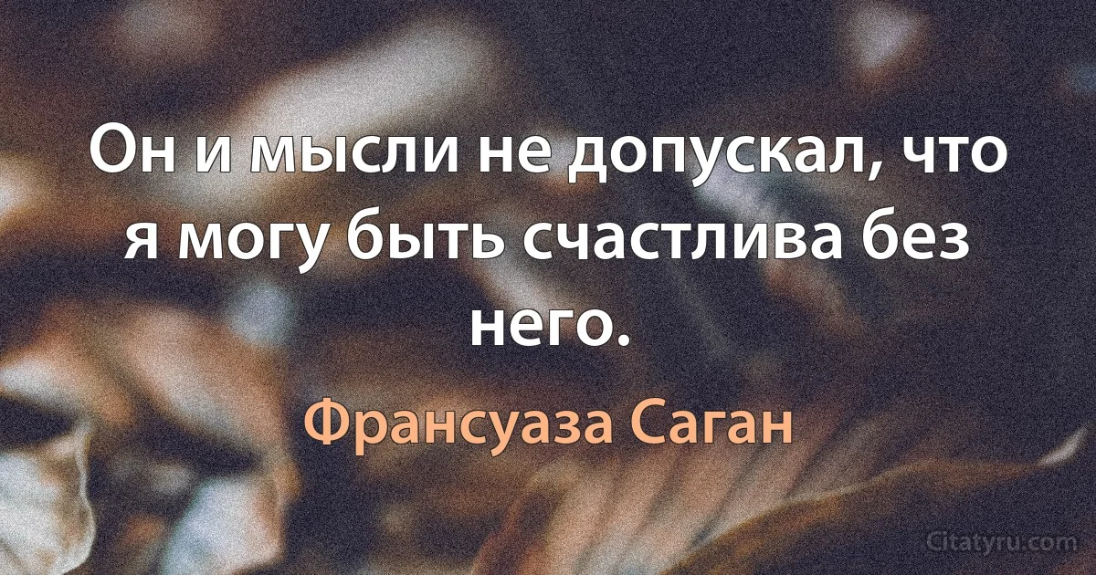 Он и мысли не допускал, что я могу быть счастлива без него. (Франсуаза Саган)