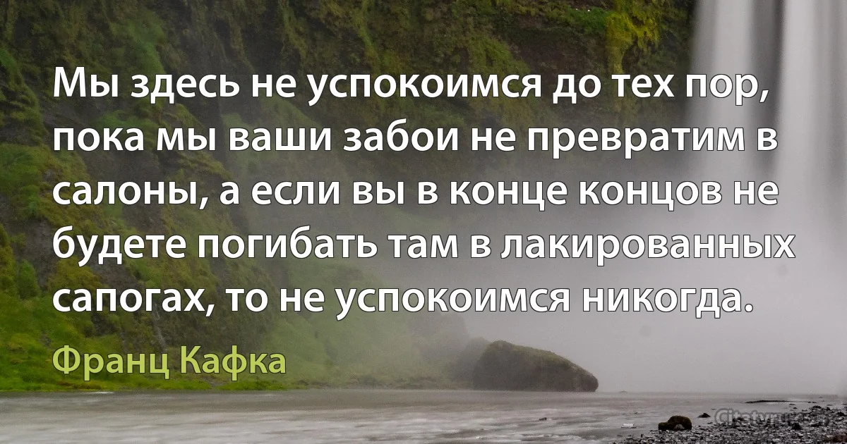 Мы здесь не успокоимся до тех пор, пока мы ваши забои не превратим в салоны, а если вы в конце концов не будете погибать там в лакированных сапогах, то не успокоимся никогда. (Франц Кафка)