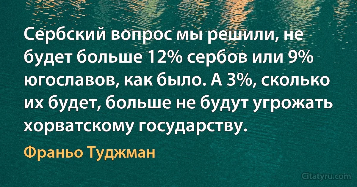 Сербский вопрос мы решили, не будет больше 12% сербов или 9% югославов, как было. А 3%, сколько их будет, больше не будут угрожать хорватскому государству. (Франьо Туджман)