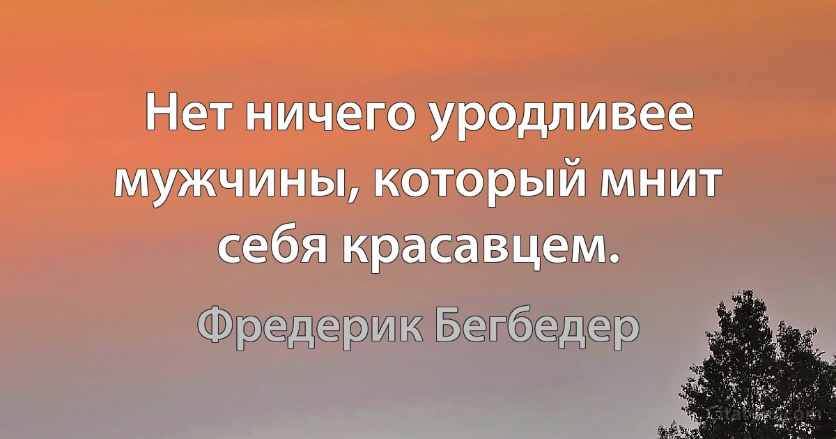 Нет ничего уродливее мужчины, который мнит себя красавцем. (Фредерик Бегбедер)