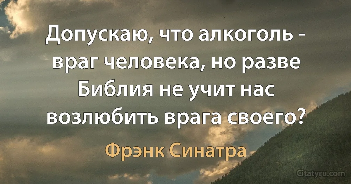 Допускаю, что алкоголь - враг человека, но разве Библия не учит нас возлюбить врага своего? (Фрэнк Синатра)