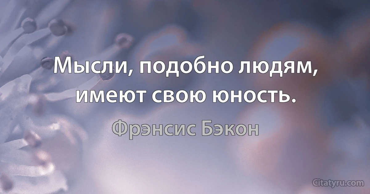 Мысли, подобно людям, имеют свою юность. (Фрэнсис Бэкон)