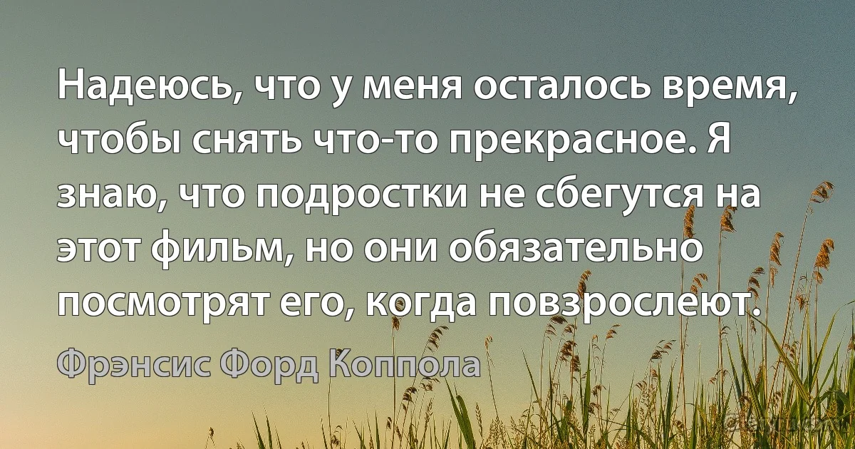 Надеюсь, что у меня осталось время, чтобы снять что-то прекрасное. Я знаю, что подростки не сбегутся на этот фильм, но они обязательно посмотрят его, когда повзрослеют. (Фрэнсис Форд Коппола)