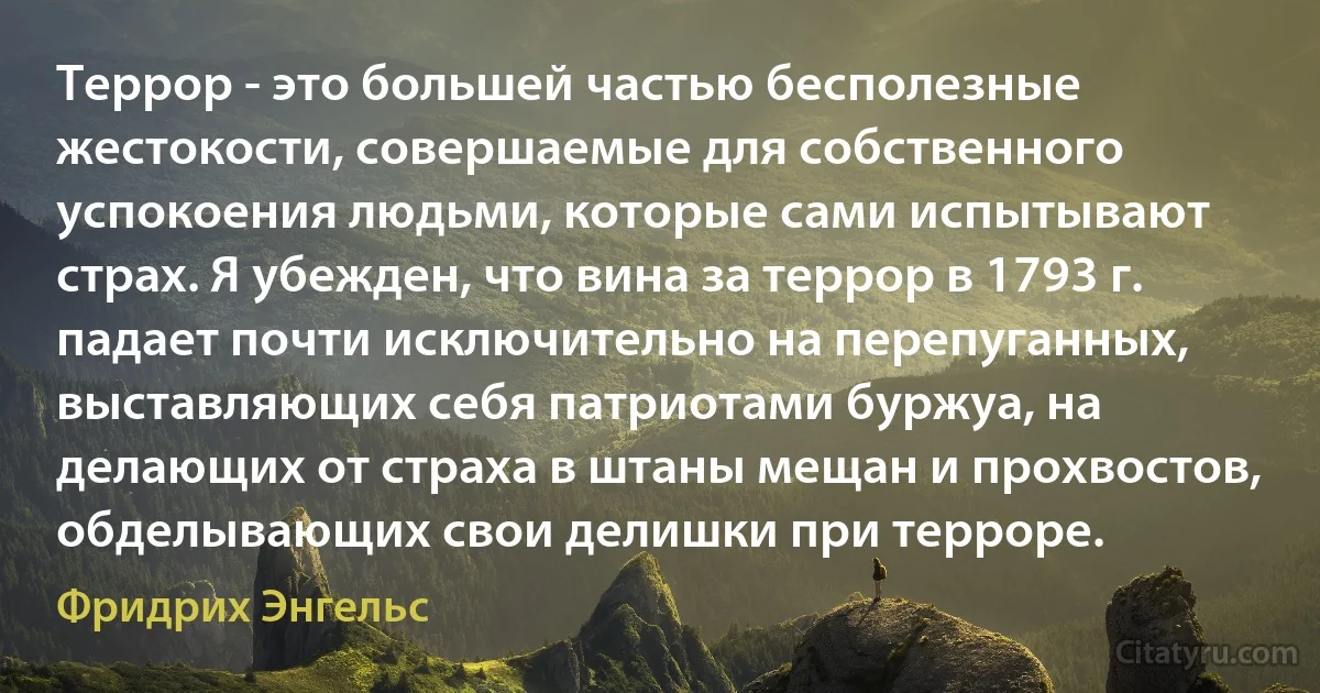 Террор - это большей частью бесполезные жестокости, совершаемые для собственного успокоения людьми, которые сами испытывают страх. Я убежден, что вина за террор в 1793 г. падает почти исключительно на перепуганных, выставляющих себя патриотами буржуа, на делающих от страха в штаны мещан и прохвостов, обделывающих свои делишки при терроре. (Фридрих Энгельс)