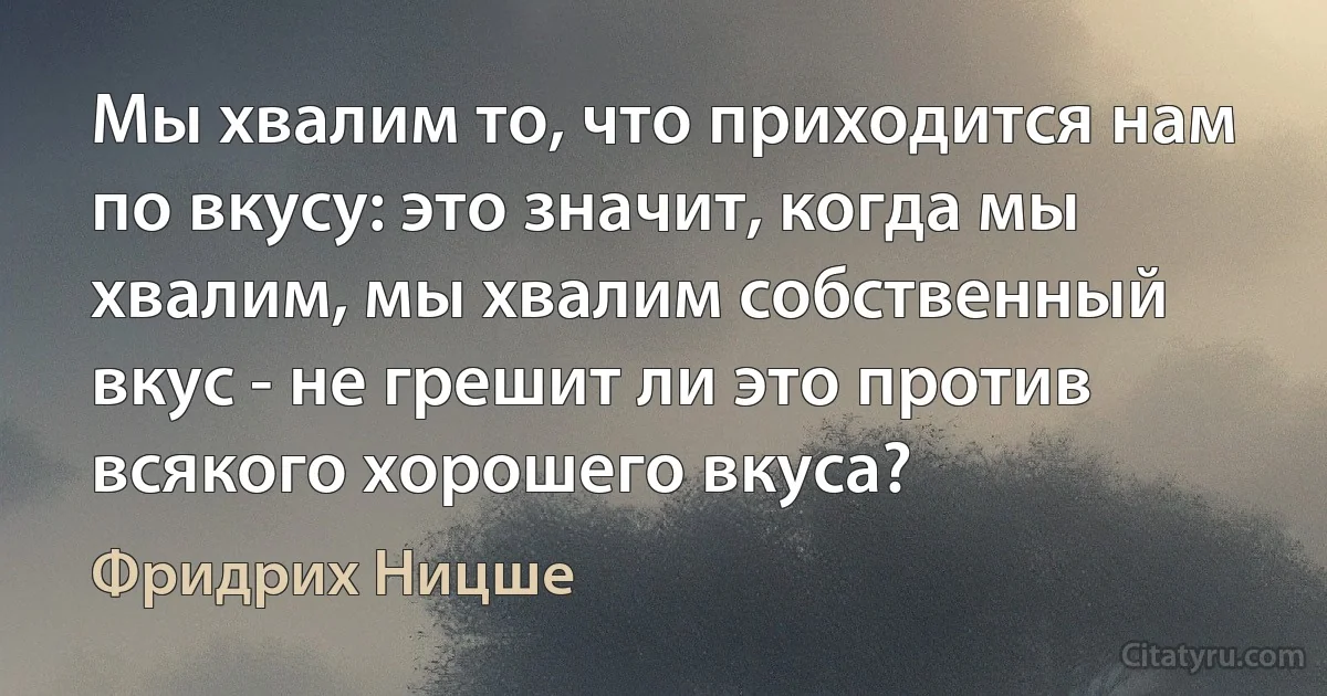 Мы хвалим то, что приходится нам по вкусу: это значит, когда мы хвалим, мы хвалим собственный вкус - не грешит ли это против всякого хорошего вкуса? (Фридрих Ницше)