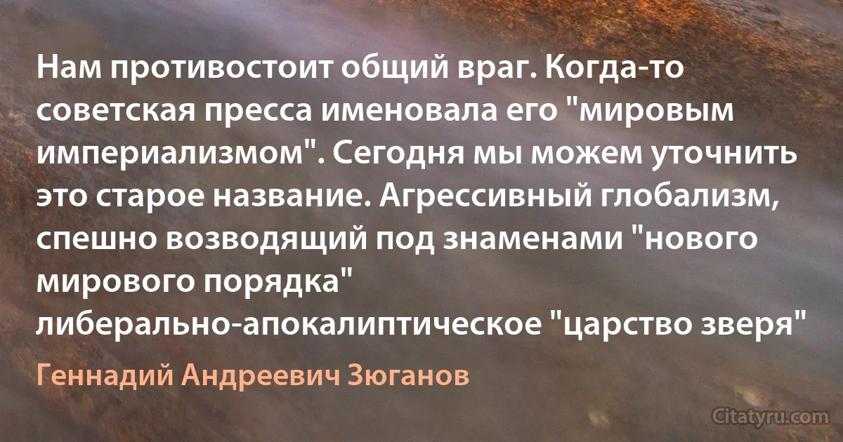 Нам противостоит общий враг. Когда-то советская пресса именовала его "мировым империализмом". Сегодня мы можем уточнить это старое название. Агрессивный глобализм, спешно возводящий под знаменами "нового мирового порядка" либерально-апокалиптическое "царство зверя" (Геннадий Андреевич Зюганов)