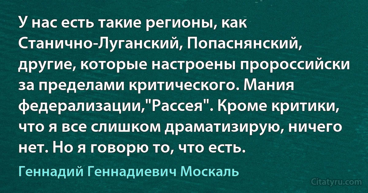 У нас есть такие регионы, как Станично-Луганский, Попаснянский, другие, которые настроены пророссийски за пределами критического. Мания федерализации,"Рассея". Кроме критики, что я все слишком драматизирую, ничего нет. Но я говорю то, что есть. (Геннадий Геннадиевич Москаль)