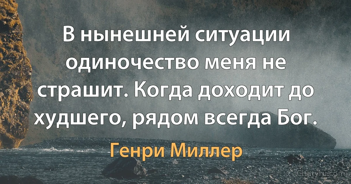 В нынешней ситуации одиночество меня не страшит. Когда доходит до худшего, рядом всегда Бог. (Генри Миллер)