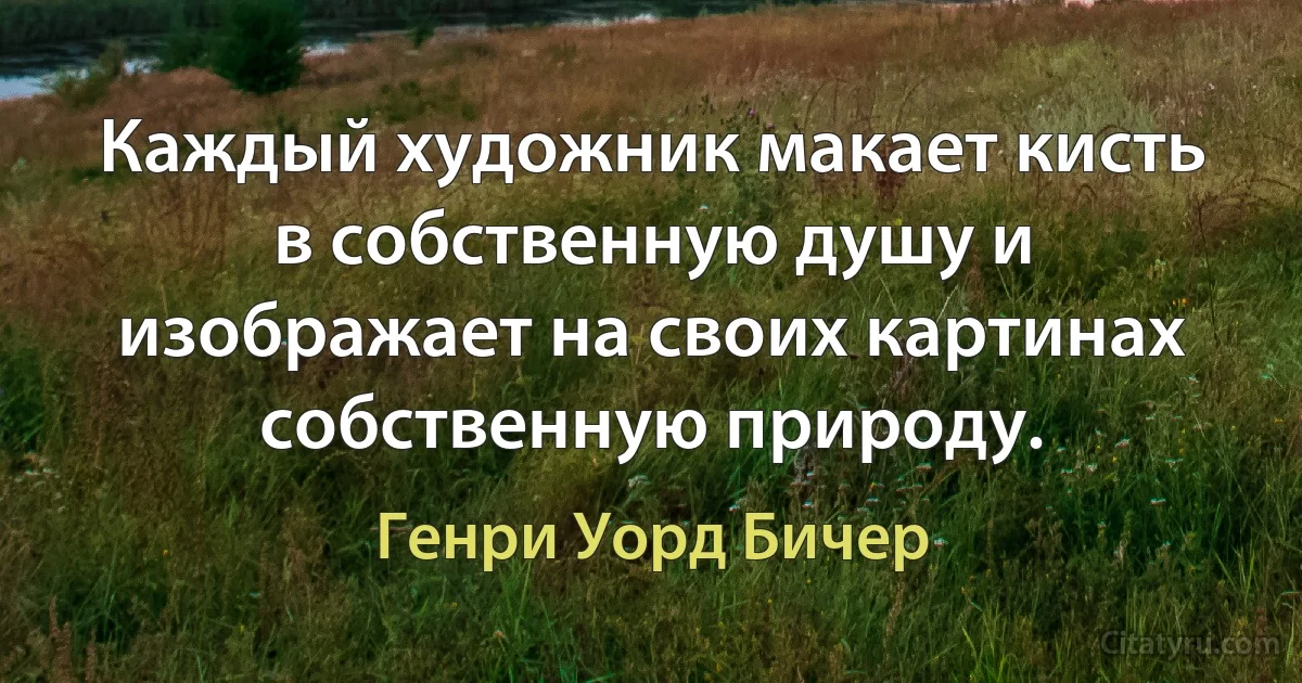 Каждый художник макает кисть в собственную душу и изображает на своих картинах собственную природу. (Генри Уорд Бичер)