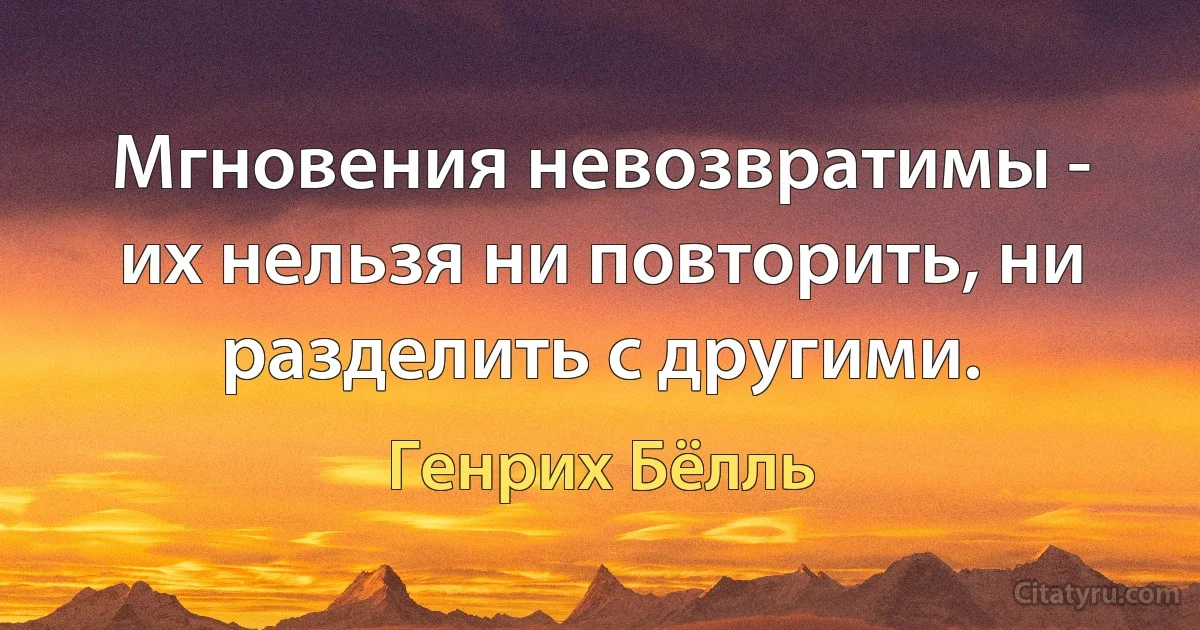 Мгновения невозвратимы - их нельзя ни повторить, ни разделить с другими. (Генрих Бёлль)