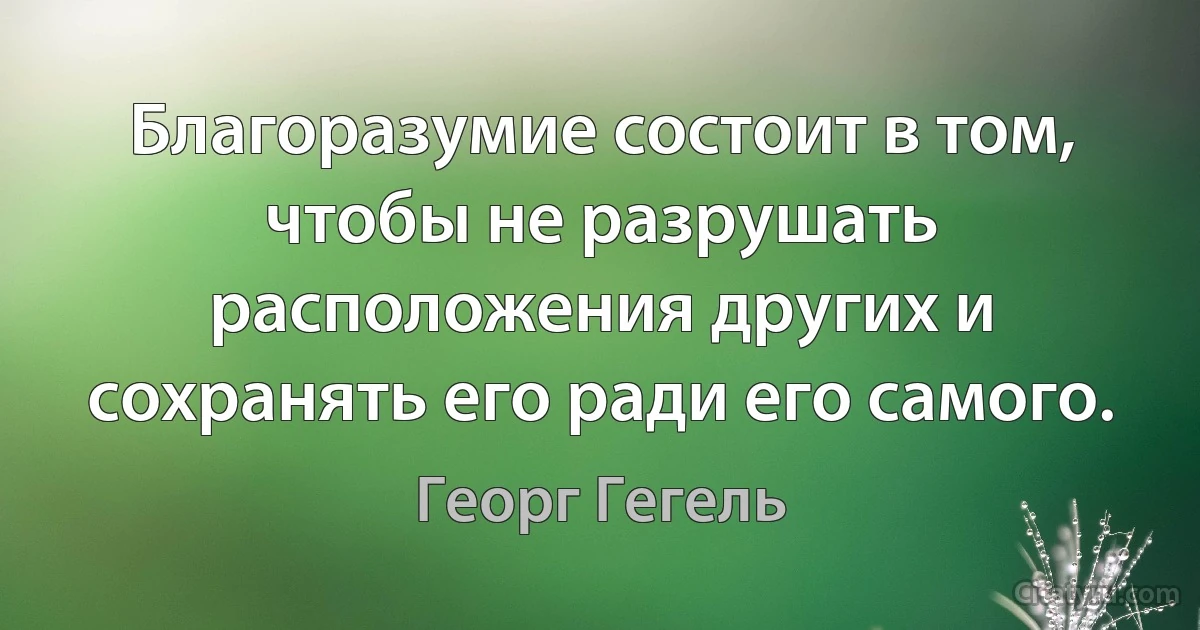 Благоразумие состоит в том, чтобы не разрушать расположения других и сохранять его ради его самого. (Георг Гегель)