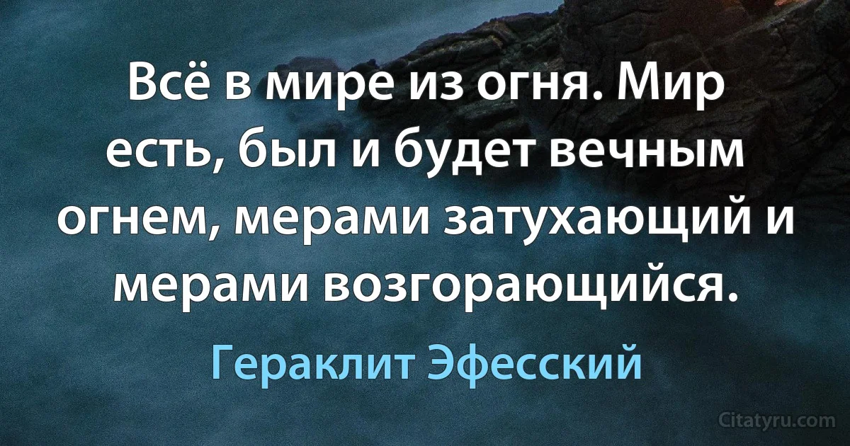 Всё в мире из огня. Мир есть, был и будет вечным огнем, мерами затухающий и мерами возгорающийся. (Гераклит Эфесский)