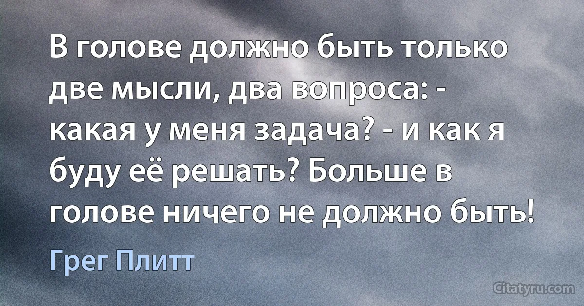 В голове должно быть только две мысли, два вопроса: - какая у меня задача? - и как я буду её решать? Больше в голове ничего не должно быть! (Грег Плитт)