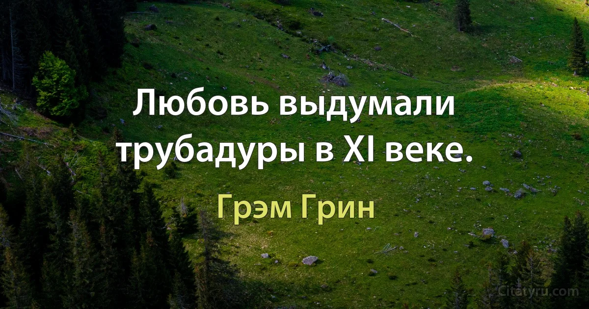 Любовь выдумали трубадуры в ХI веке. (Грэм Грин)