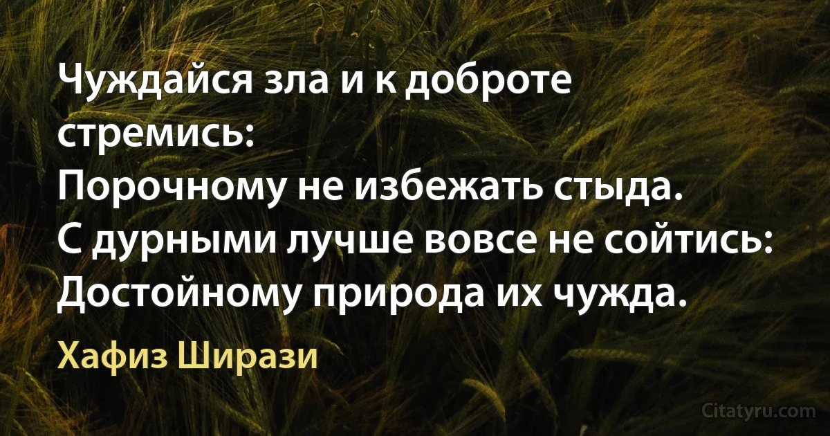 Чуждайся зла и к доброте стремись:
Порочному не избежать стыда.
С дурными лучше вовсе не сойтись:
Достойному природа их чужда. (Хафиз Ширази)