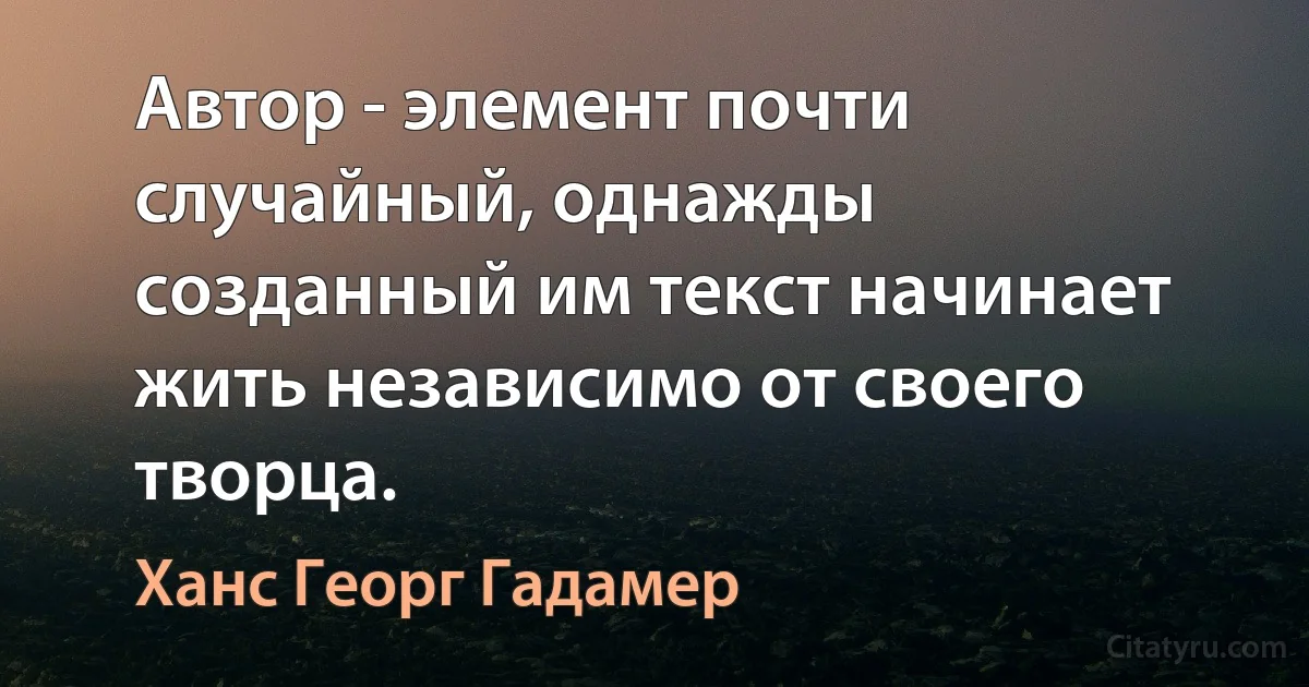 Автор - элемент почти случайный, однажды созданный им текст начинает жить независимо от своего творца. (Ханс Георг Гадамер)