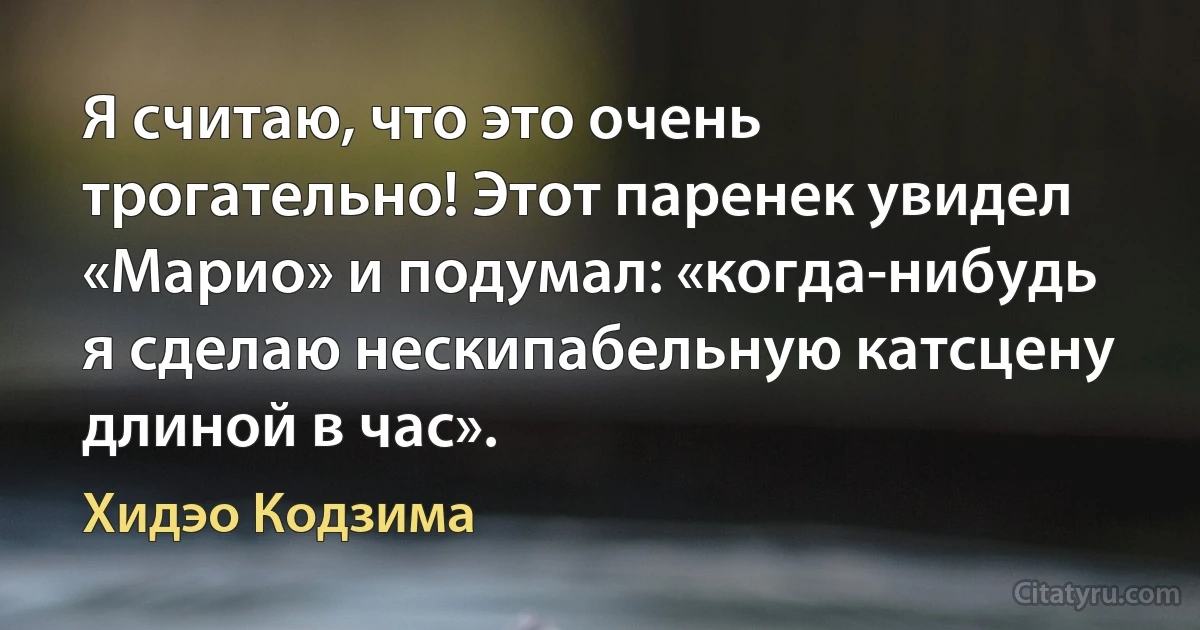 Я считаю, что это очень трогательно! Этот паренек увидел «Марио» и подумал: «когда-нибудь я сделаю нескипабельную катсцену длиной в час». (Хидэо Кодзима)