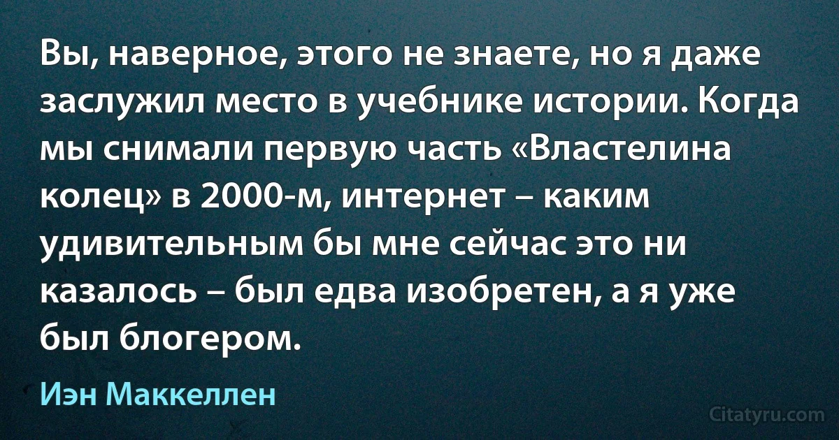 Вы, наверное, этого не знаете, но я даже заслужил место в учебнике истории. Когда мы снимали первую часть «Властелина колец» в 2000-м, интернет – каким удивительным бы мне сейчас это ни казалось – был едва изобретен, а я уже был блогером. (Иэн Маккеллен)