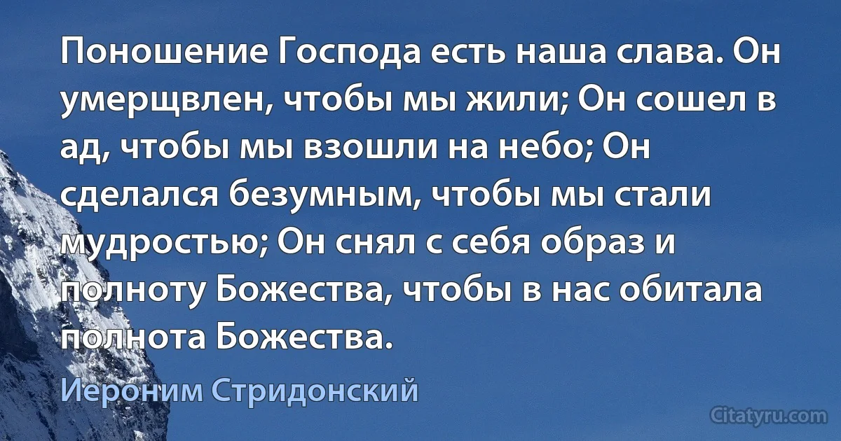 Поношение Господа есть наша слава. Он умерщвлен, чтобы мы жили; Он сошел в ад, чтобы мы взошли на небо; Он сделался безумным, чтобы мы стали мудростью; Он снял с себя образ и полноту Божества, чтобы в нас обитала полнота Божества. (Иероним Стридонский)