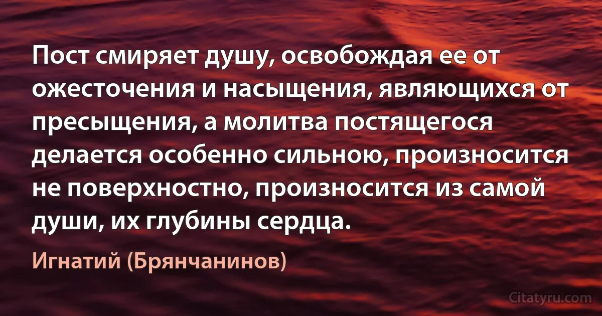 Пост смиряет душу, освобождая ее от ожесточения и насыщения, являющихся от пресыщения, а молитва постящегося делается особенно сильною, произносится не поверхностно, произносится из самой души, их глубины сердца. (Игнатий (Брянчанинов))