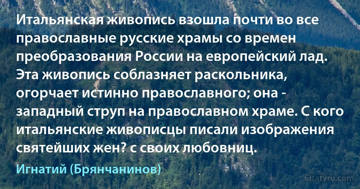 Итальянская живопись взошла почти во все православные русские храмы со времен преобразования России на европейский лад. Эта живопись соблазняет раскольника, огорчает истинно православного; она - западный струп на православном храме. С кого итальянские живописцы писали изображения святейших жен? с своих любовниц. (Игнатий (Брянчанинов))