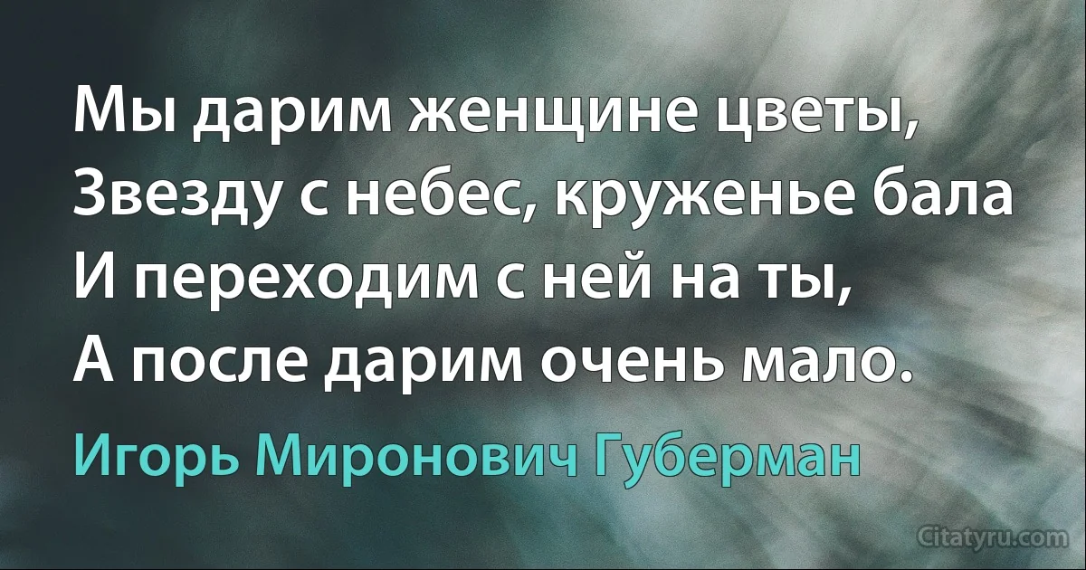 Мы дарим женщине цветы,
Звезду с небес, круженье бала
И переходим с ней на ты,
А после дарим очень мало. (Игорь Миронович Губерман)