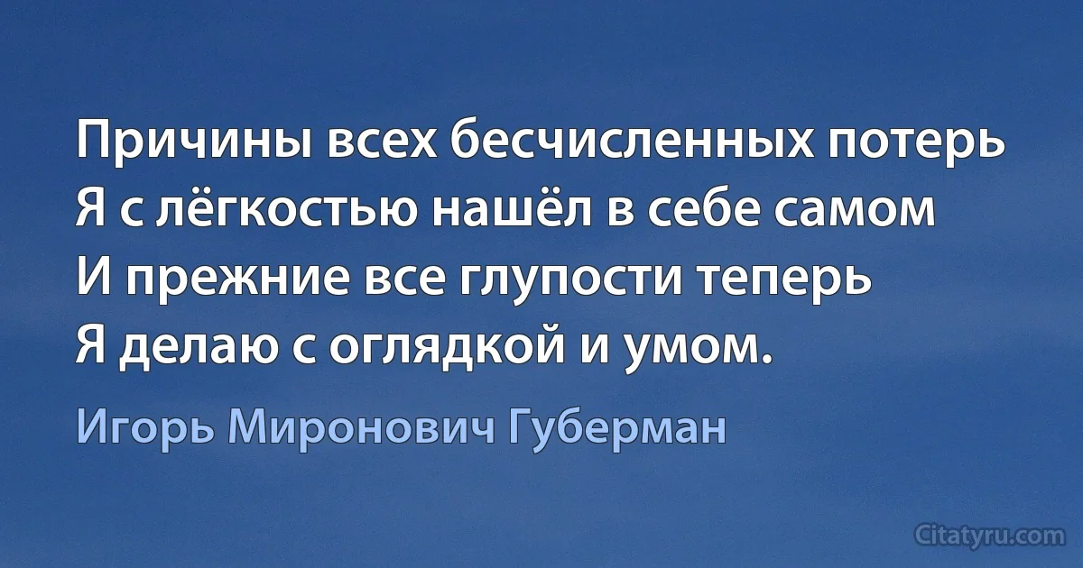 Причины всех бесчисленных потерь
Я с лёгкостью нашёл в себе самом
И прежние все глупости теперь
Я делаю с оглядкой и умом. (Игорь Миронович Губерман)