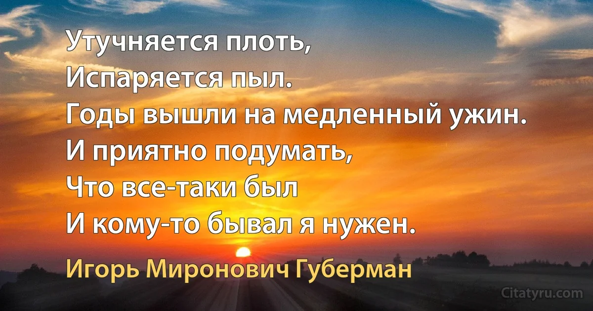 Утучняется плоть,
Испаряется пыл.
Годы вышли на медленный ужин.
И приятно подумать, 
Что все-таки был
И кому-то бывал я нужен. (Игорь Миронович Губерман)