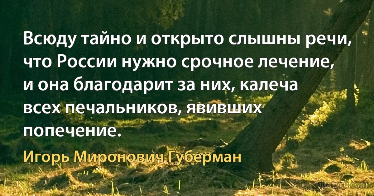 Всюду тайно и открыто слышны речи,
что России нужно срочное лечение,
и она благодарит за них, калеча
всех печальников, явивших попечение. (Игорь Миронович Губерман)