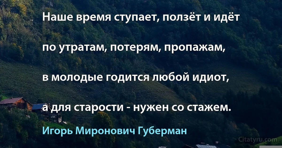 Наше время ступает, ползёт и идёт

по утратам, потерям, пропажам,

в молодые годится любой идиот,

а для старости - нужен со стажем. (Игорь Миронович Губерман)