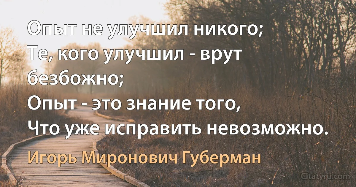 Опыт не улучшил никого;
Те, кого улучшил - врут безбожно;
Опыт - это знание того,
Что уже исправить невозможно. (Игорь Миронович Губерман)