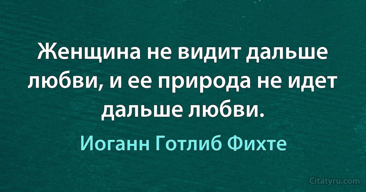 Женщина не видит дальше любви, и ее природа не идет дальше любви. (Иоганн Готлиб Фихте)