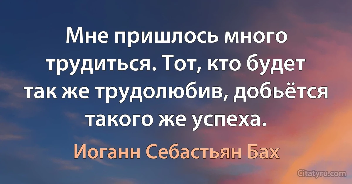 Мне пришлось много трудиться. Тот, кто будет так же трудолюбив, добьётся такого же успеха. (Иоганн Себастьян Бах)