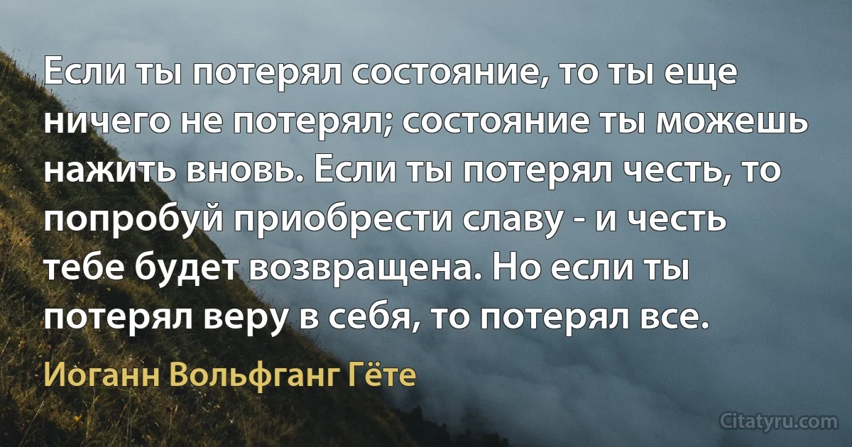 Если ты потерял состояние, то ты еще ничего не потерял; состояние ты можешь нажить вновь. Если ты потерял честь, то попробуй приобрести славу - и честь тебе будет возвращена. Но если ты потерял веру в себя, то потерял все. (Иоганн Вольфганг Гёте)