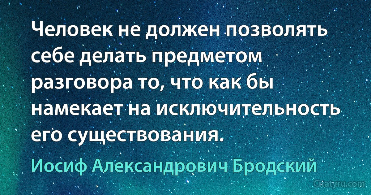 Человек не должен позволять себе делать предметом разговора то, что как бы намекает на исключительность его существования. (Иосиф Александрович Бродский)