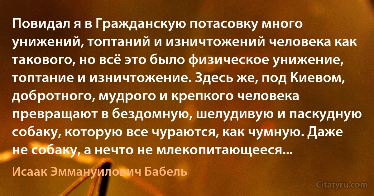 Повидал я в Гражданскую потасовку много унижений, топтаний и изничтожений человека как такового, но всё это было физическое унижение, топтание и изничтожение. Здесь же, под Киевом, добротного, мудрого и крепкого человека превращают в бездомную, шелудивую и паскудную собаку, которую все чураются, как чумную. Даже не собаку, а нечто не млекопитающееся... (Исаак Эммануилович Бабель)