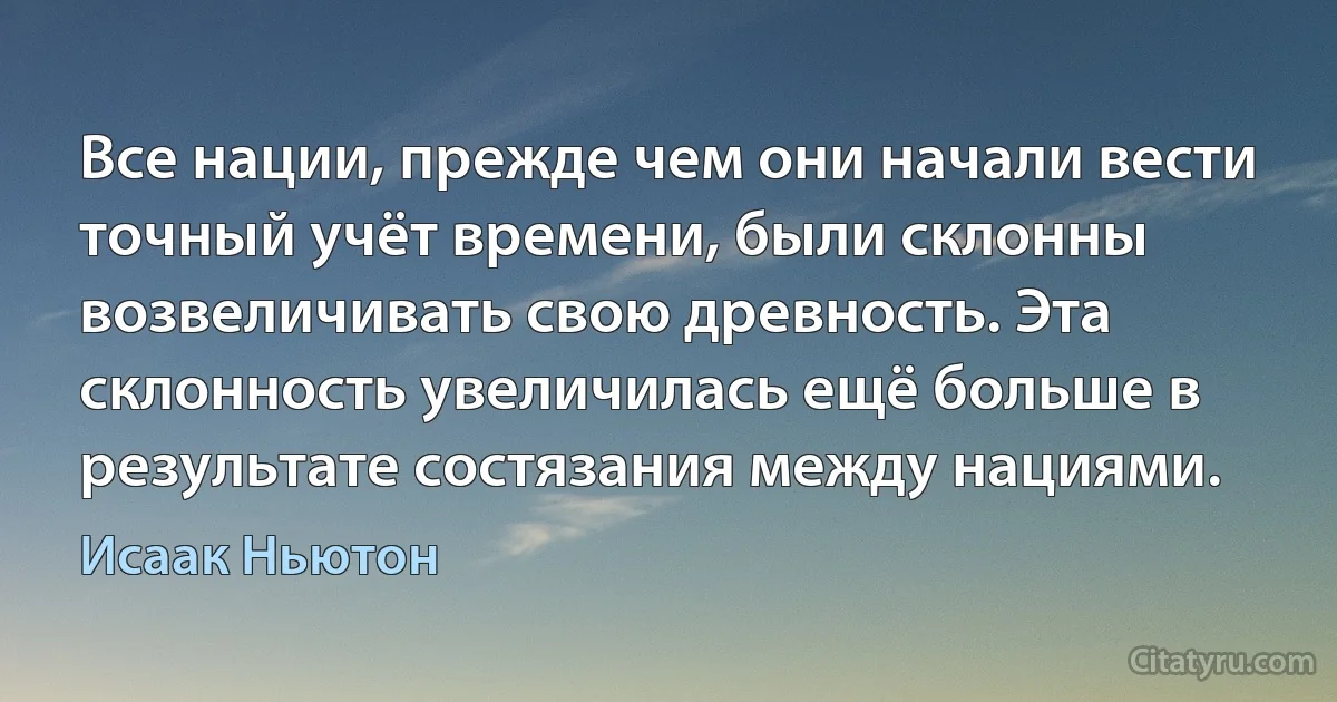 Все нации, прежде чем они начали вести точный учёт времени, были склонны возвеличивать свою древность. Эта склонность увеличилась ещё больше в результате состязания между нациями. (Исаак Ньютон)