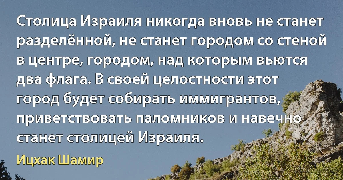 Столица Израиля никогда вновь не станет разделённой, не станет городом со стеной в центре, городом, над которым вьются два флага. В своей целостности этот город будет собирать иммигрантов, приветствовать паломников и навечно станет столицей Израиля. (Ицхак Шамир)