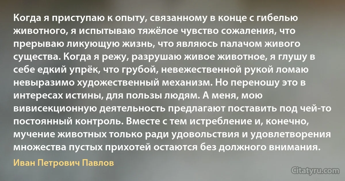 Когда я приступаю к опыту, связанному в конце с гибелью животного, я испытываю тяжёлое чувство сожаления, что прерываю ликующую жизнь, что являюсь палачом живого существа. Когда я режу, разрушаю живое животное, я глушу в себе едкий упрёк, что грубой, невежественной рукой ломаю невыразимо художественный механизм. Но переношу это в интересах истины, для пользы людям. А меня, мою вивисекционную деятельность предлагают поставить под чей-то постоянный контроль. Вместе с тем истребление и, конечно, мучение животных только ради удовольствия и удовлетворения множества пустых прихотей остаются без должного внимания. (Иван Петрович Павлов)