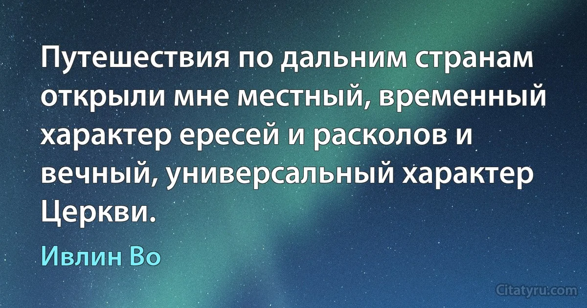 Путешествия по дальним странам открыли мне местный, временный характер ересей и расколов и вечный, универсальный характер Церкви. (Ивлин Во)