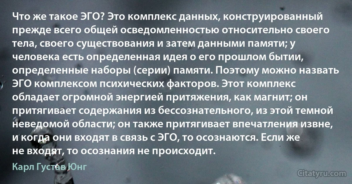 Что же такое ЭГО? Это комплекс данных, конструированный прежде всего общей осведомленностью относительно своего тела, своего существования и затем данными памяти; у человека есть определенная идея о его прошлом бытии, определенные наборы (серии) памяти. Поэтому можно назвать ЭГО комплексом психических факторов. Этот комплекс обладает огромной энергией притяжения, как магнит; он притягивает содержания из бессознательного, из этой темной неведомой области; он также притягивает впечатления извне, и когда они входят в связь с ЭГО, то осознаются. Если же не входят, то осознания не происходит. (Карл Густав Юнг)