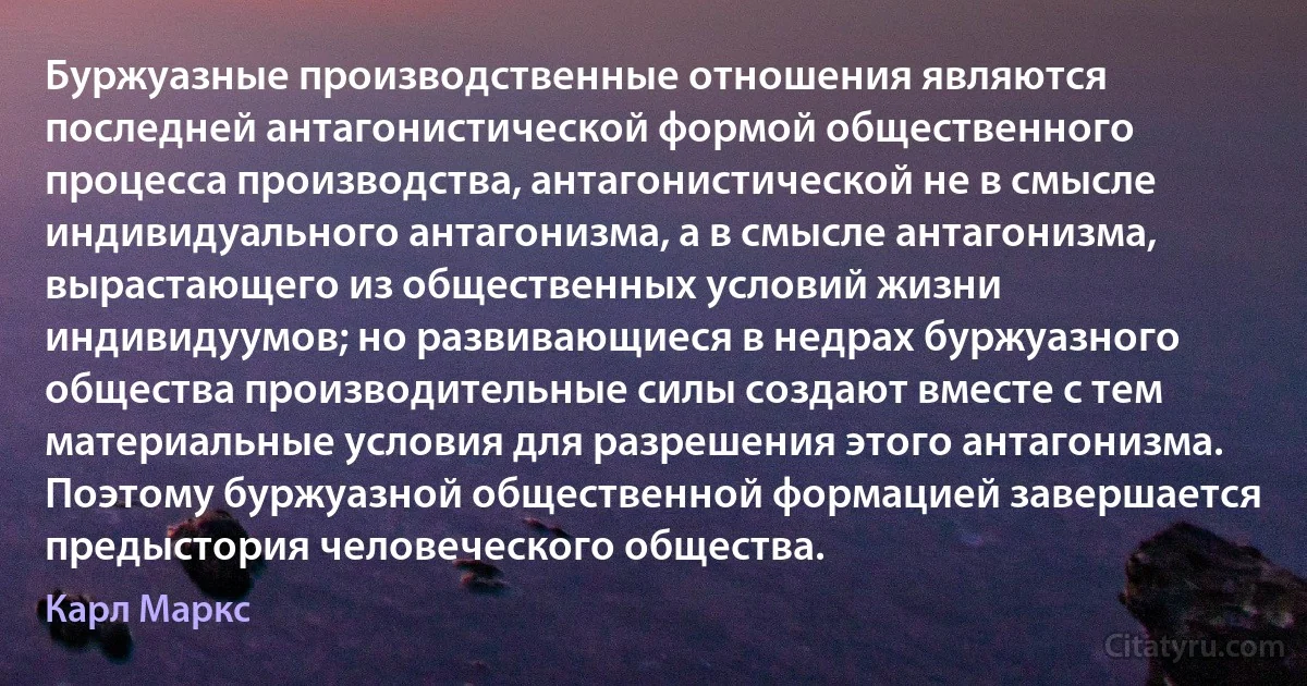 Буржуазные производственные отношения являются последней антагонистической формой общественного процесса производства, антагонистической не в смысле индивидуального антагонизма, а в смысле антагонизма, вырастающего из общественных условий жизни индивидуумов; но развивающиеся в недрах буржуазного общества производительные силы создают вместе с тем материальные условия для разрешения этого антагонизма. Поэтому буржуазной общественной формацией завершается предыстория человеческого общества. (Карл Маркс)