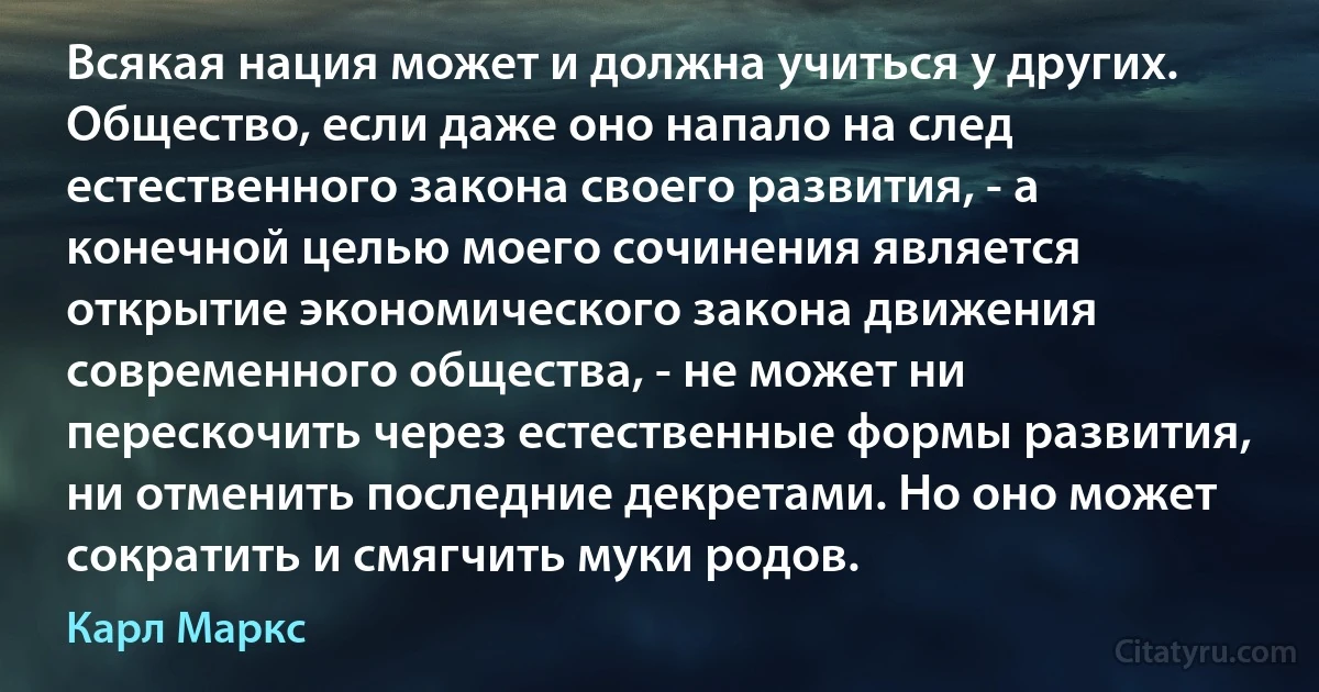 Всякая нация может и должна учиться у других. Общество, если даже оно напало на след естественного закона своего развития, - а конечной целью моего сочинения является открытие экономического закона движения современного общества, - не может ни перескочить через естественные формы развития, ни отменить последние декретами. Но оно может сократить и смягчить муки родов. (Карл Маркс)