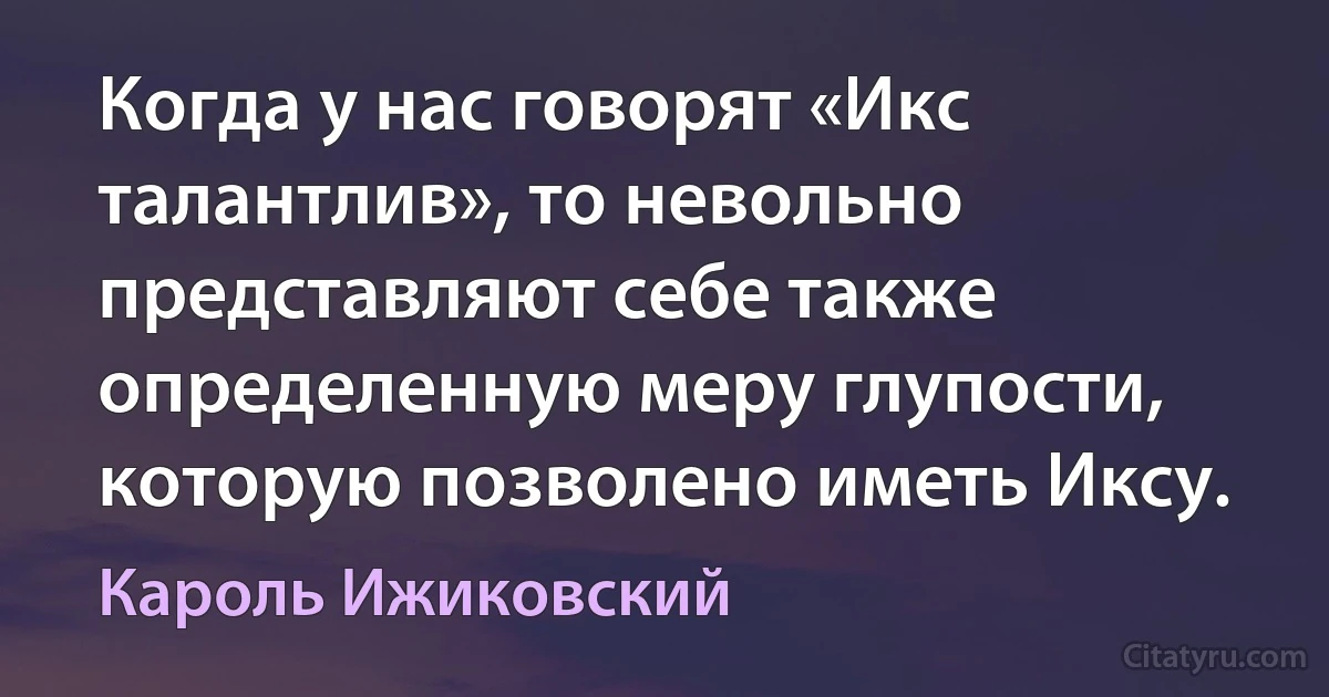 Когда у нас говорят «Икс талантлив», то невольно представляют себе также определенную меру глупости, которую позволено иметь Иксу. (Кароль Ижиковский)