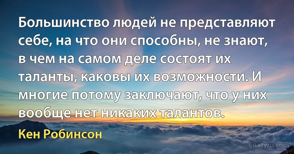 Большинство людей не представляют себе, на что они способны, не знают, в чем на самом деле состоят их таланты, каковы их возможности. И многие потому заключают, что у них вообще нет никаких талантов. (Кен Робинсон)