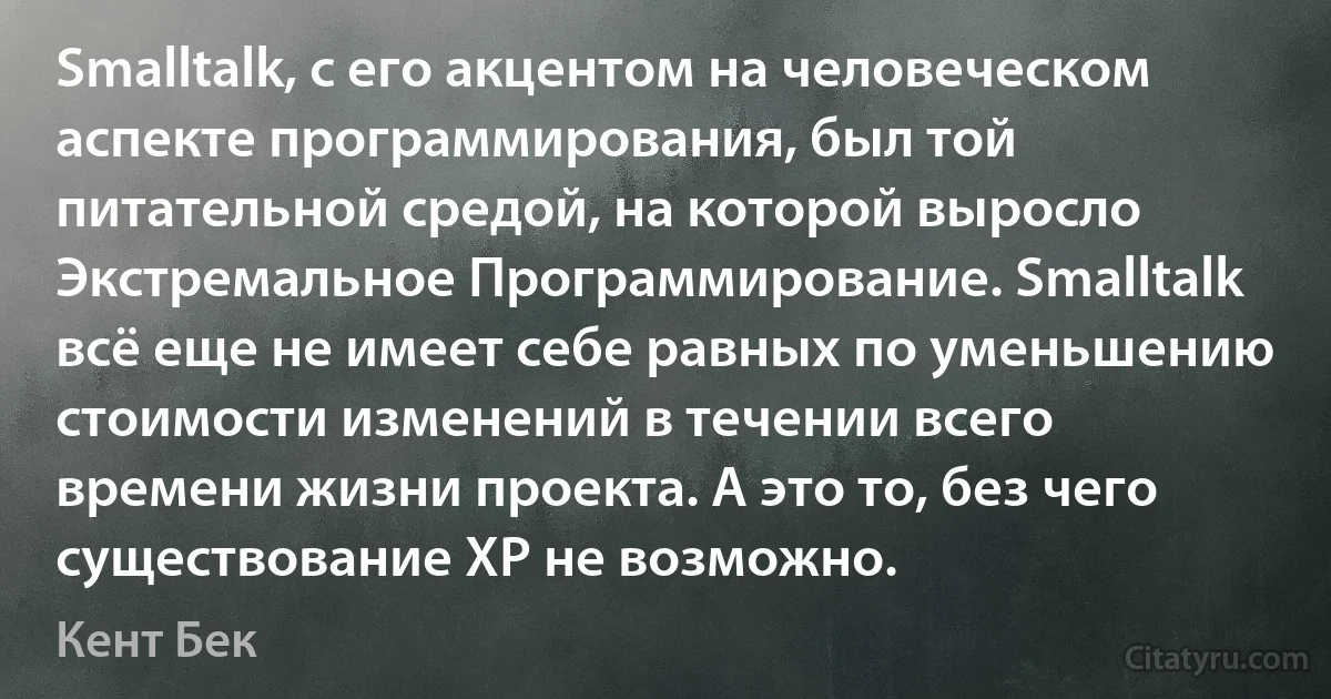 Smalltalk, с его акцентом на человеческом аспекте программирования, был той питательной средой, на которой выросло Экстремальное Программирование. Smalltalk всё еще не имеет себе равных по уменьшению стоимости изменений в течении всего времени жизни проекта. А это то, без чего существование XP не возможно. (Кент Бек)