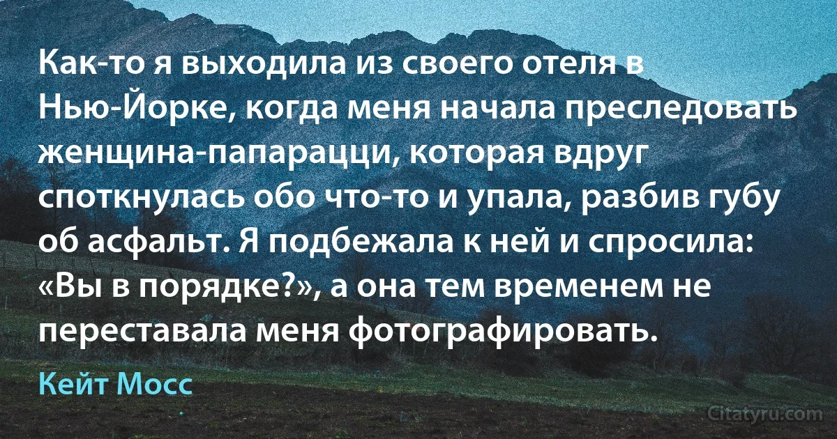 Как-то я выходила из своего отеля в Нью-Йорке, когда меня начала преследовать женщина-папарацци, которая вдруг споткнулась обо что-то и упала, разбив губу об асфальт. Я подбежала к ней и спросила: «Вы в порядке?», а она тем временем не переставала меня фотографировать. (Кейт Мосс)